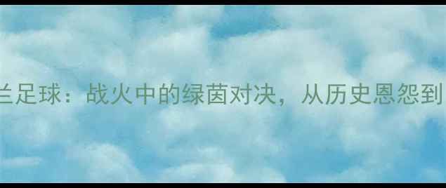 图片 俄罗斯vs乌克兰足球：战火中的绿茵对决，从历史恩怨到国家德比终极2