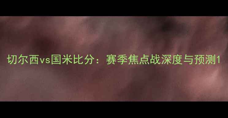 图片 切尔西vs国米比分：赛季焦点战深度与预测1