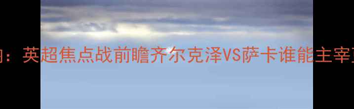 图片 切尔西vs阿森纳：英超焦点战前瞻齐尔克泽VS萨卡谁能主宰蓝军反击体系？