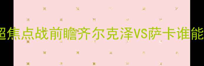 图片 切尔西vs阿森纳：英超焦点战前瞻齐尔克泽VS萨卡谁能主宰蓝军反击体系？1