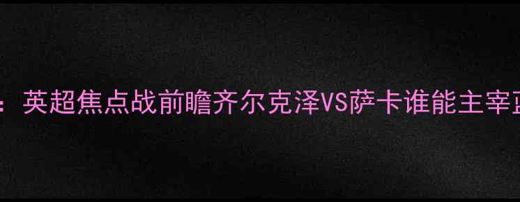 图片 切尔西vs阿森纳：英超焦点战前瞻齐尔克泽VS萨卡谁能主宰蓝军反击体系？2