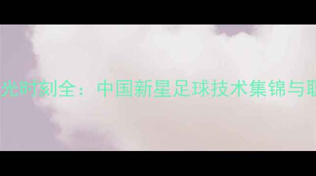 图片 刘书楠赛季高光时刻全：中国新星足球技术集锦与职业发展观察1