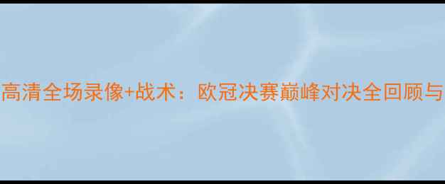 图片 利物浦vs巴萨高清全场录像+战术：欧冠决赛巅峰对决全回顾与深度战术拆解