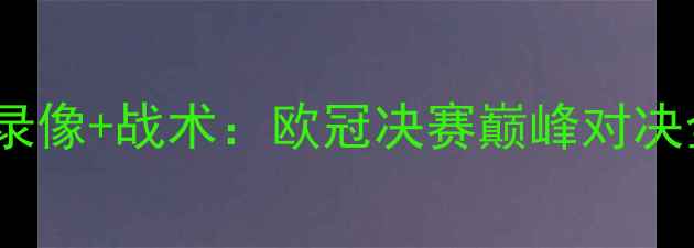 图片 利物浦vs巴萨高清全场录像+战术：欧冠决赛巅峰对决全回顾与深度战术拆解2