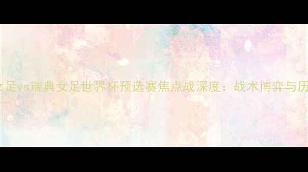 图片 加拿大女足vs瑞典女足世界杯预选赛焦点战深度：战术博弈与历史恩怨1