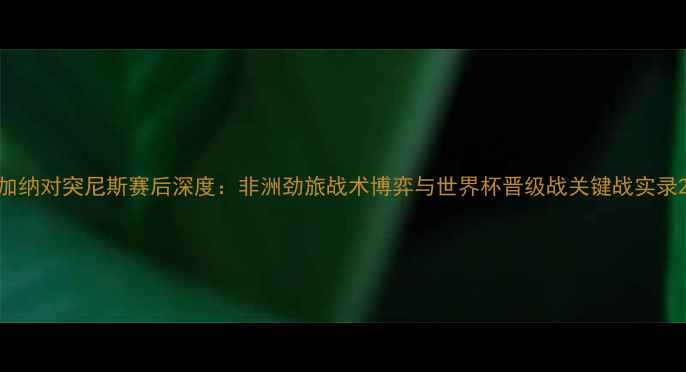 图片 加纳对突尼斯赛后深度：非洲劲旅战术博弈与世界杯晋级战关键战实录2