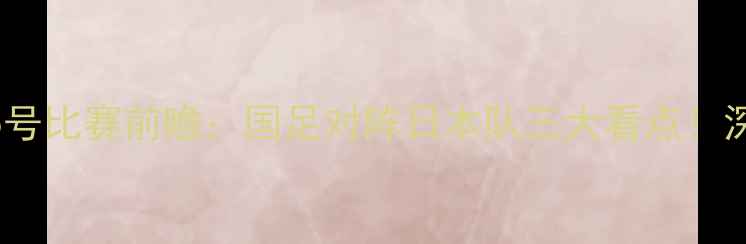 图片 北京国安1月5号比赛前瞻：国足对阵日本队三大看点！深度赛事动态2