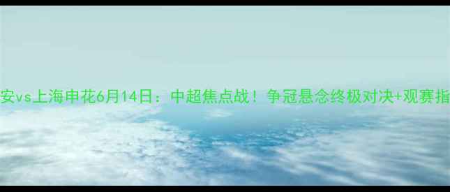 图片 北京国安vs上海申花6月14日：中超焦点战！争冠悬念终极对决+观赛指南全🔥
