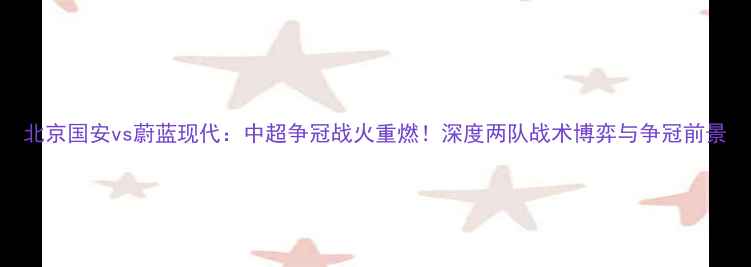 图片 北京国安vs蔚蓝现代：中超争冠战火重燃！深度两队战术博弈与争冠前景