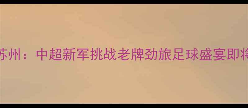 图片 北京首钢vs苏州：中超新军挑战老牌劲旅足球盛宴即将燃爆绿茵场
