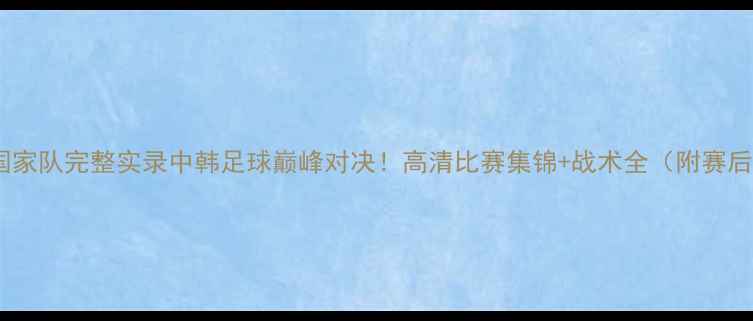 图片 北控vs韩国国家队完整实录中韩足球巅峰对决！高清比赛集锦+战术全（附赛后深度评述）1