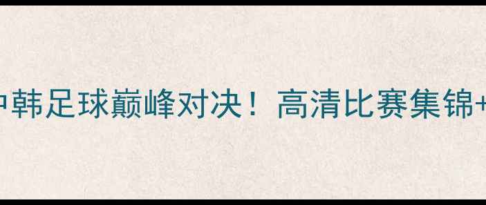 图片 北控vs韩国国家队完整实录中韩足球巅峰对决！高清比赛集锦+战术全（附赛后深度评述）2