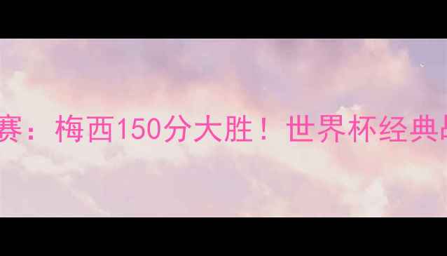 图片 卡塔尔世界杯14决赛：梅西150分大胜！世界杯经典战役全记录与技术1