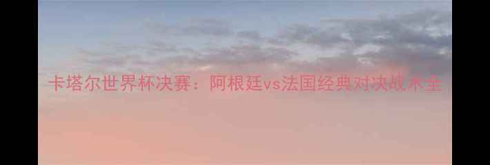 图片 卡塔尔世界杯决赛：阿根廷vs法国经典对决战术全