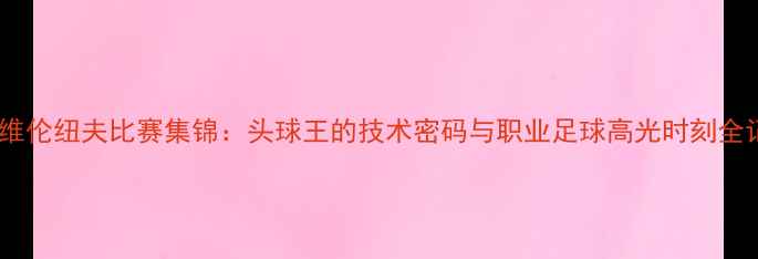 图片 吉尔维伦纽夫比赛集锦：头球王的技术密码与职业足球高光时刻全记录1