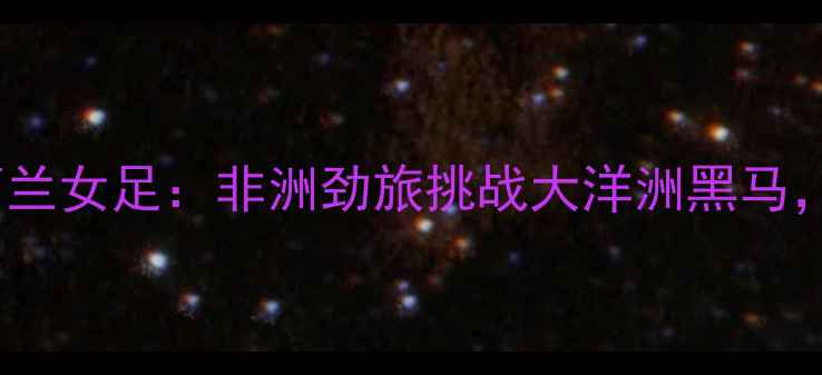 图片 喀麦隆女足vs新西兰女足：非洲劲旅挑战大洋洲黑马，友谊赛五大悬念1