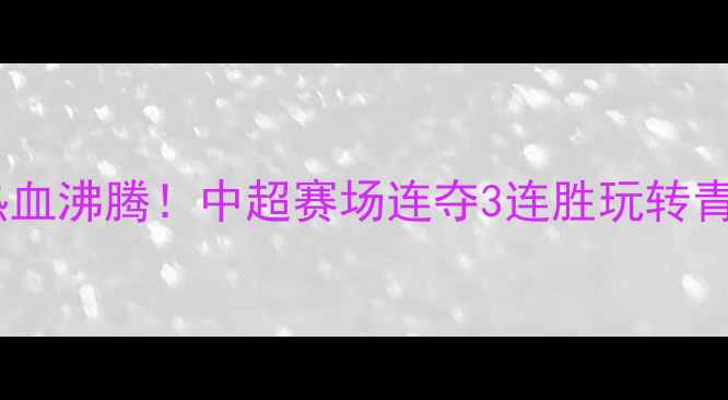 图片 四川优必选队热血沸腾！中超赛场连夺3连胜玩转青训+战术双buff