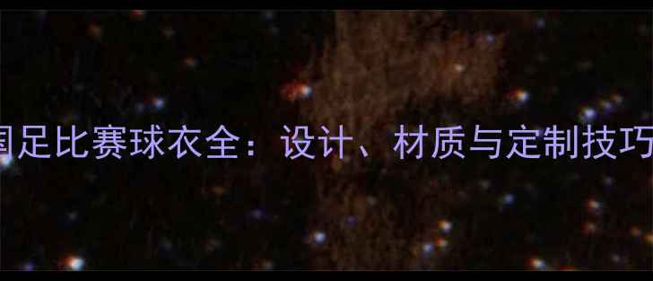 图片 国足比赛球衣全：设计、材质与定制技巧1
