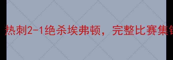 图片 埃弗顿vs热刺高清全场录像：热刺2-1绝杀埃弗顿，完整比赛集锦与关键事件（附战术图解）