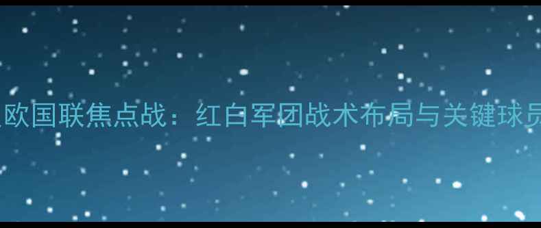 图片 塞尔维亚男足首发名单深度欧国联焦点战：红白军团战术布局与关键球员对决预测（附赛前动态）1