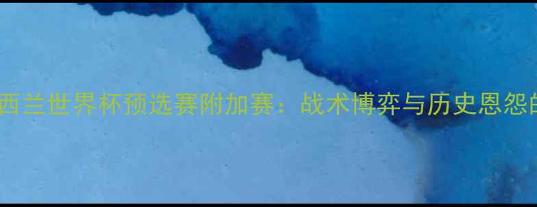 图片 墨西哥vs新西兰世界杯预选赛附加赛：战术博弈与历史恩怨的终极对决2