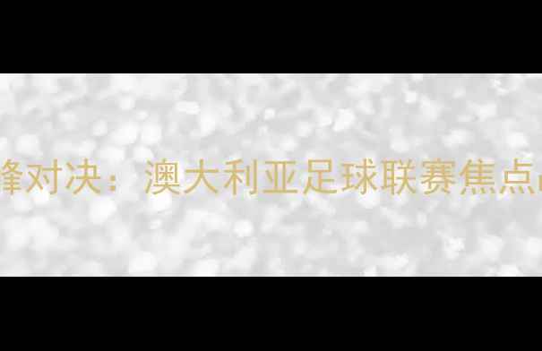 图片 大班VS墨尔本联巅峰对决：澳大利亚足球联赛焦点战深度与胜负预测1