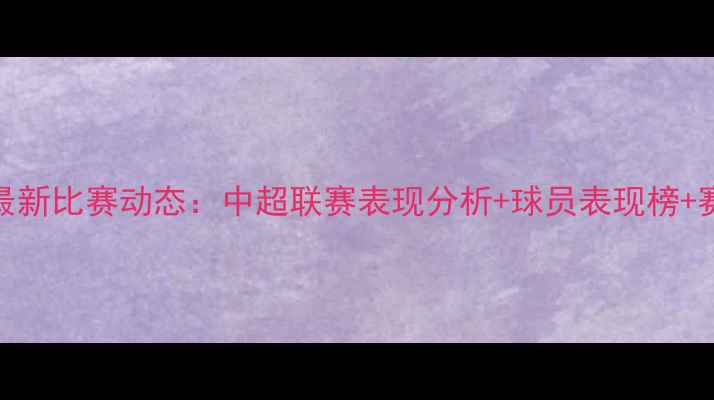 图片 天津天海足球俱乐部最新比赛动态：中超联赛表现分析+球员表现榜+赛程表（附深度解读）