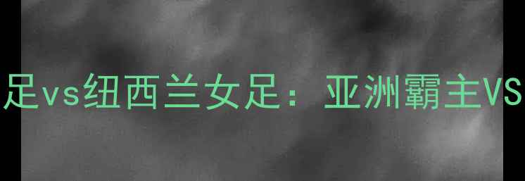 图片 女足世界杯巅峰对决韩国女足vs纽西兰女足：亚洲霸主VS太平洋铁骑的战术博弈全🏆