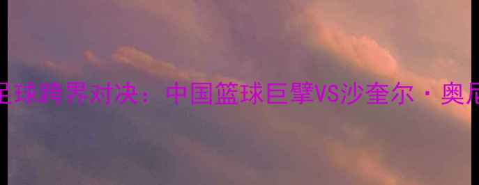 图片 姚明VS奥尼尔足球跨界对决：中国篮球巨擘VS沙奎尔·奥尼尔绿茵场战术