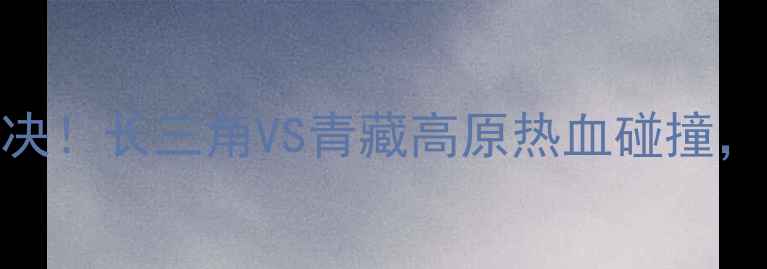 图片 安徽文一VS拉萨净土巅峰对决！长三角VS青藏高原热血碰撞，这5大看点让你直呼过瘾！1