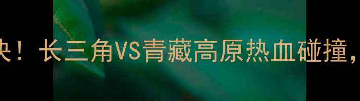 图片 安徽文一VS拉萨净土巅峰对决！长三角VS青藏高原热血碰撞，这5大看点让你直呼过瘾！2