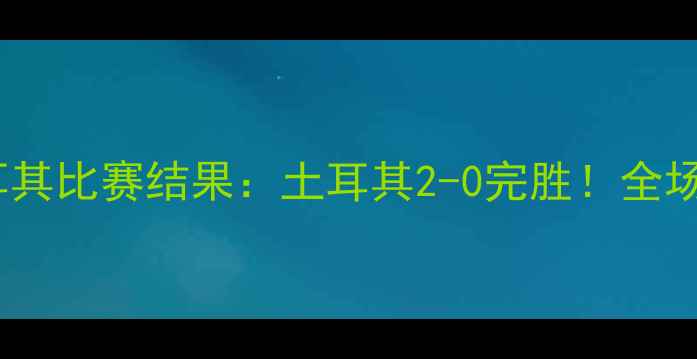 图片 安道尔vs土耳其比赛结果：土耳其2-0完胜！全场亮点与数据2