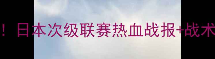 图片 山形山神VS爱原FC巅峰对决！日本次级联赛热血战报+战术+观赛攻略（附直播时间）2