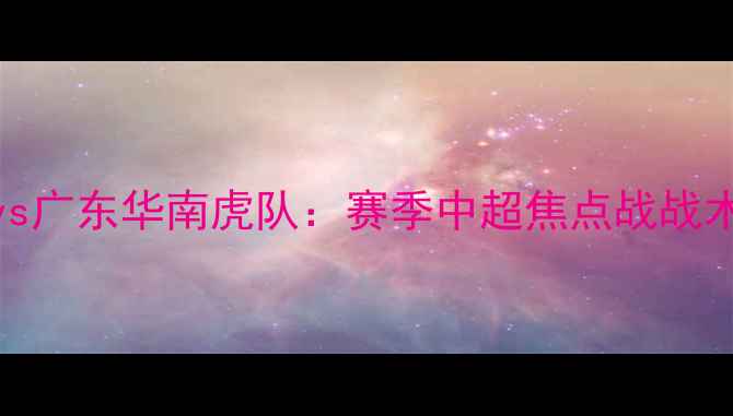 图片 山西龙城队vs广东华南虎队：赛季中超焦点战战术与赛事前瞻