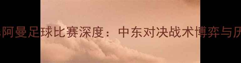 图片 巴勒斯坦vs阿曼足球比赛深度：中东对决战术博弈与历史性突破1