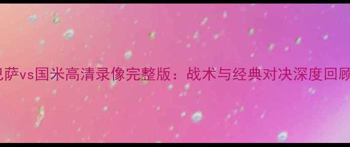 图片 巴萨vs国米高清录像完整版：战术与经典对决深度回顾2