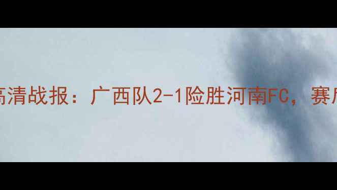 图片 广西VS河南足球对抗赛高清战报：广西队2-1险胜河南FC，赛后技术统计与球迷热议全