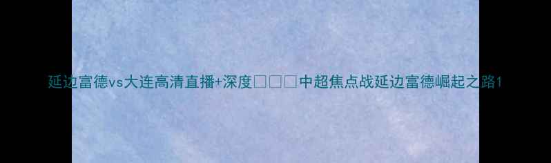 图片 延边富德vs大连高清直播+深度🔥⚽️中超焦点战延边富德崛起之路1
