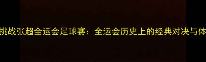 图片 张继科跨界挑战张超全运会足球赛：全运会历史上的经典对决与体育精神传承