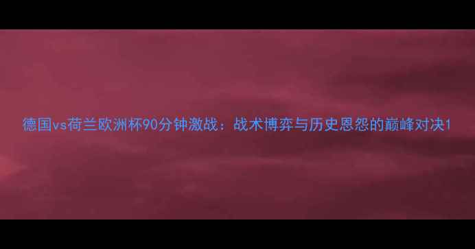 图片 德国vs荷兰欧洲杯90分钟激战：战术博弈与历史恩怨的巅峰对决1