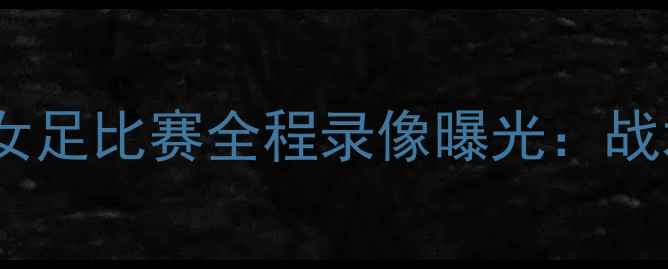 图片 德国女足亚洲杯对阵中国女足比赛全程录像曝光：战术博弈与历史性对决深度1