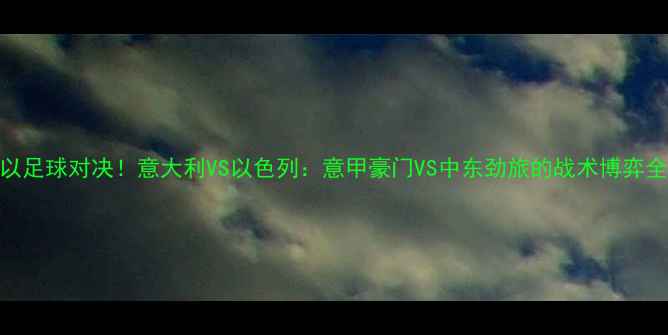 图片 意以足球对决！意大利VS以色列：意甲豪门VS中东劲旅的战术博弈全🏆