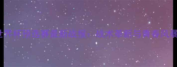 图片 意大利U19世界杯预选赛最新战报：战术革新与青春风暴席卷欧洲！