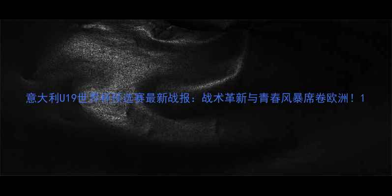 图片 意大利U19世界杯预选赛最新战报：战术革新与青春风暴席卷欧洲！1