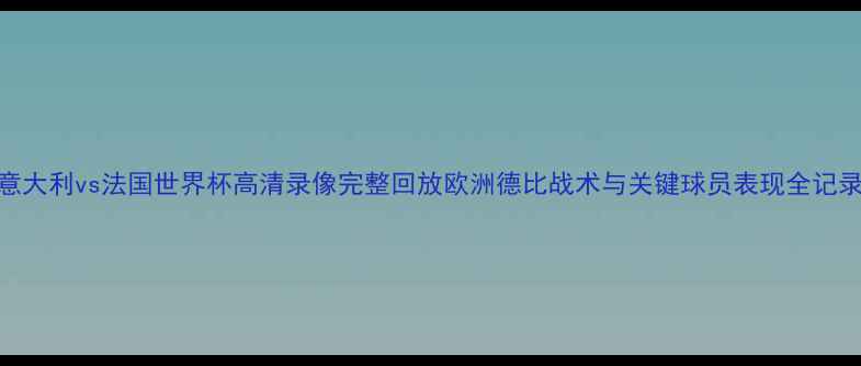 图片 意大利vs法国世界杯高清录像完整回放欧洲德比战术与关键球员表现全记录