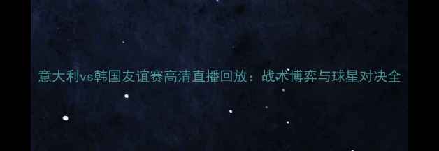 图片 意大利vs韩国友谊赛高清直播回放：战术博弈与球星对决全