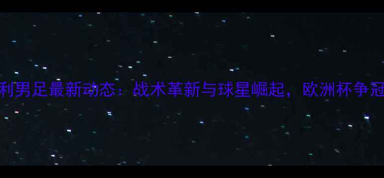 图片 意大利男足最新动态：战术革新与球星崛起，欧洲杯争冠前瞻