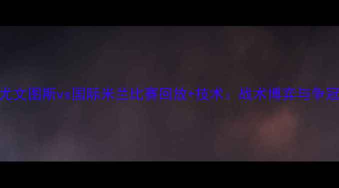 图片 意甲焦点战：尤文图斯vs国际米兰比赛回放+技术：战术博弈与争冠关键战全记录