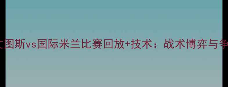 图片 意甲焦点战：尤文图斯vs国际米兰比赛回放+技术：战术博弈与争冠关键战全记录1