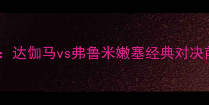 图片 意甲焦点战：达伽马vs弗鲁米嫩塞经典对决前瞻与战术1